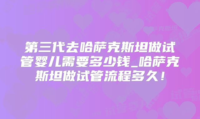 第三代去哈萨克斯坦做试管婴儿需要多少钱_哈萨克斯坦做试管流程多久！