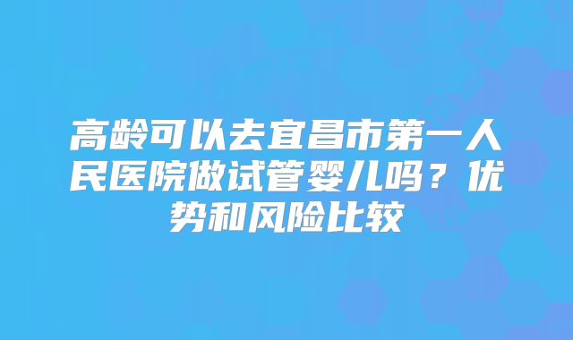 高龄可以去宜昌市第一人民医院做试管婴儿吗？优势和风险比较