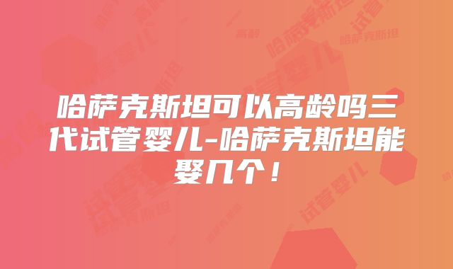 哈萨克斯坦可以高龄吗三代试管婴儿-哈萨克斯坦能娶几个！
