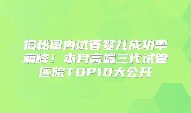 揭秘国内试管婴儿成功率巅峰!本月高端三代试管医院TOP10大公开