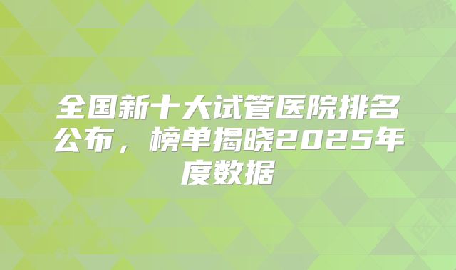 全国新十大试管医院排名公布，榜单揭晓2025年度数据