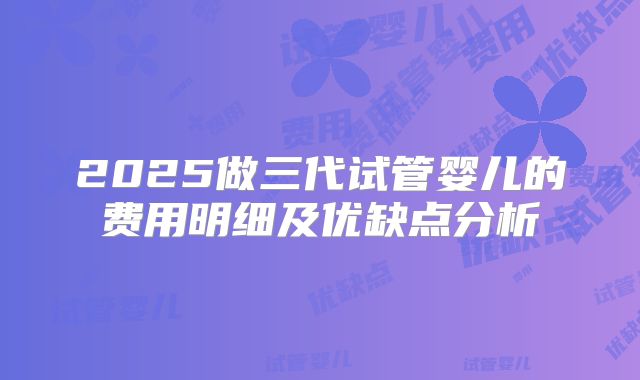 2025做三代试管婴儿的费用明细及优缺点分析