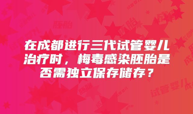 在成都进行三代试管婴儿治疗时，梅毒感染胚胎是否需独立保存储存？