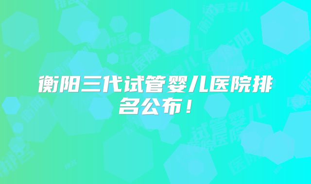 衡阳三代试管婴儿医院排名公布！