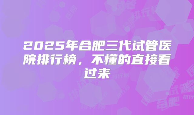 2025年合肥三代试管医院排行榜，不懂的直接看过来