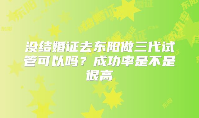 没结婚证去东阳做三代试管可以吗？成功率是不是很高