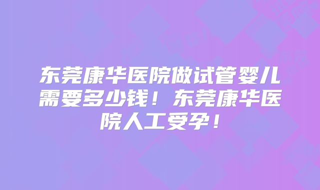 东莞康华医院做试管婴儿需要多少钱！东莞康华医院人工受孕！