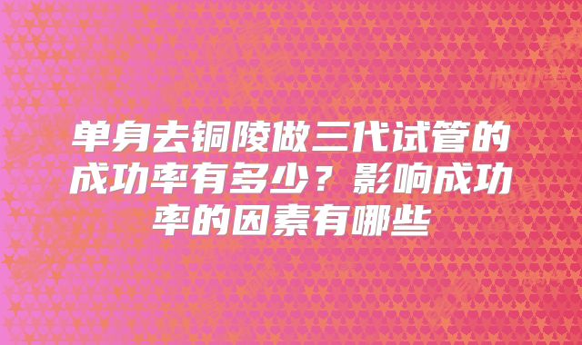 单身去铜陵做三代试管的成功率有多少？影响成功率的因素有哪些