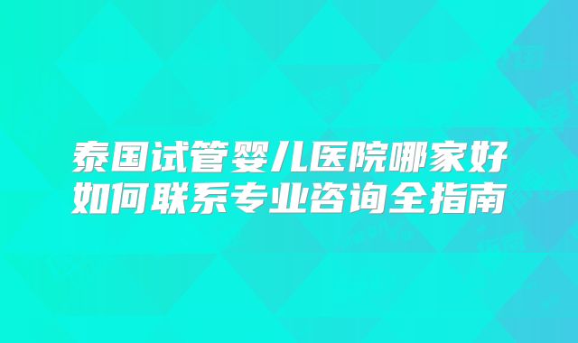 泰国试管婴儿医院哪家好如何联系专业咨询全指南