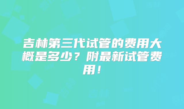 吉林第三代试管的费用大概是多少？附最新试管费用！