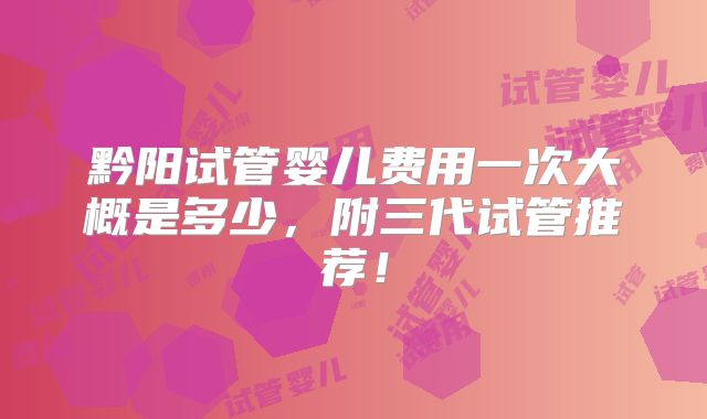 黔阳试管婴儿费用一次大概是多少,附三代试管推荐!