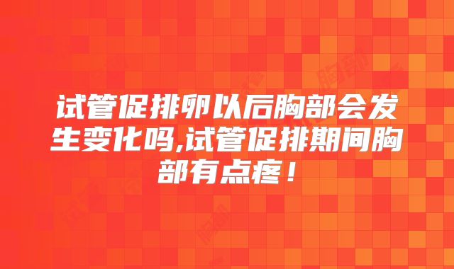 试管促排卵以后胸部会发生变化吗,试管促排期间胸部有点疼！
