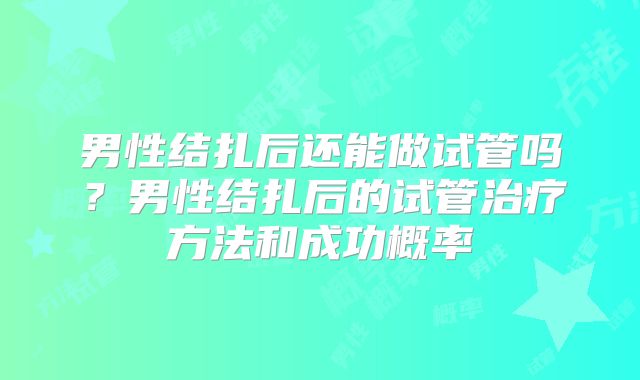 男性结扎后还能做试管吗？男性结扎后的试管治疗方法和成功概率