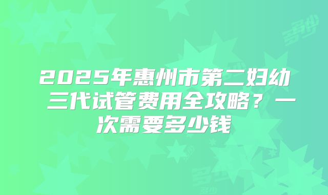 2025年惠州市第二妇幼 三代试管费用全攻略？一次需要多少钱