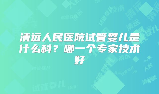 清远人民医院试管婴儿是什么科？哪一个专家技术好
