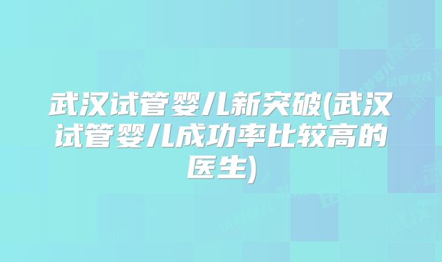 武汉试管婴儿新突破(武汉试管婴儿成功率比较高的医生)