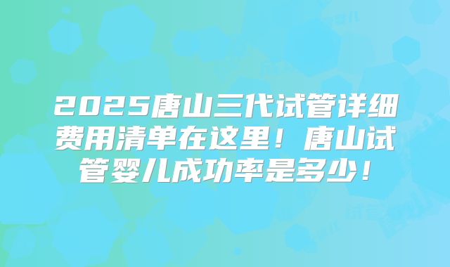 2025唐山三代试管详细费用清单在这里！唐山试管婴儿成功率是多少！