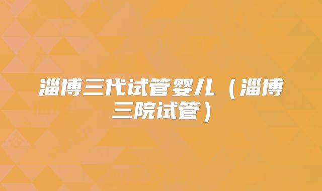 淄博三代试管婴儿（淄博三院试管）