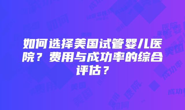如何选择美国试管婴儿医院？费用与成功率的综合评估？