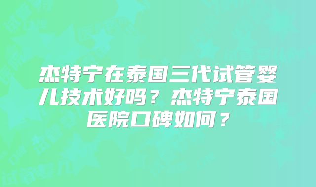 杰特宁在泰国三代试管婴儿技术好吗？杰特宁泰国医院口碑如何？