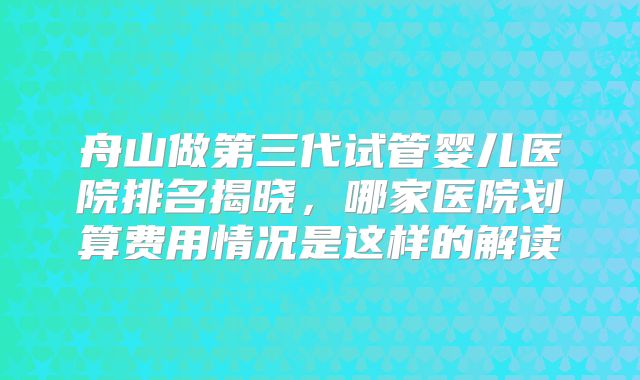 舟山做第三代试管婴儿医院排名揭晓,哪家医院划算费用情况是这样的解读