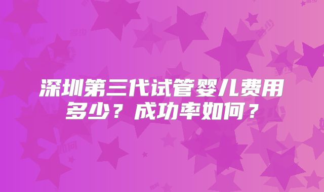 深圳第三代试管婴儿费用多少？成功率如何？