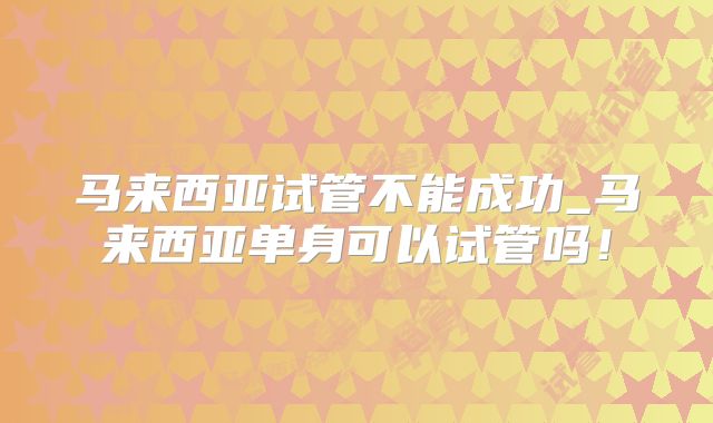马来西亚试管不能成功_马来西亚单身可以试管吗！