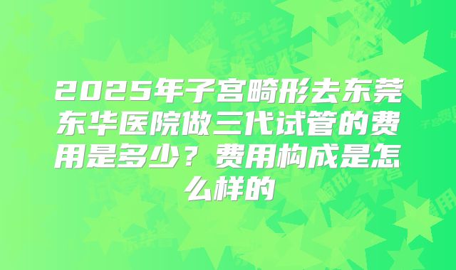 2025年子宫畸形去东莞东华医院做三代试管的费用是多少?费用构成是怎么样的