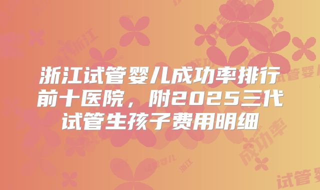 浙江试管婴儿成功率排行前十医院,附2025三代试管生孩子费用明细