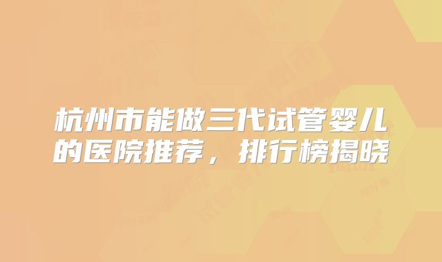 杭州市能做三代试管婴儿的医院推荐,排行榜揭晓