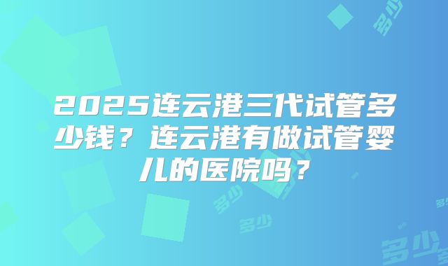 2025连云港三代试管多少钱？连云港有做试管婴儿的医院吗？