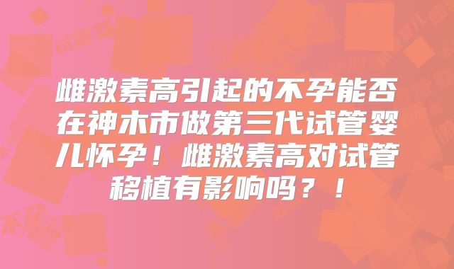 雌激素高引起的不孕能否在神木市做第三代试管婴儿怀孕！雌激素高对试管移植有影响吗？！