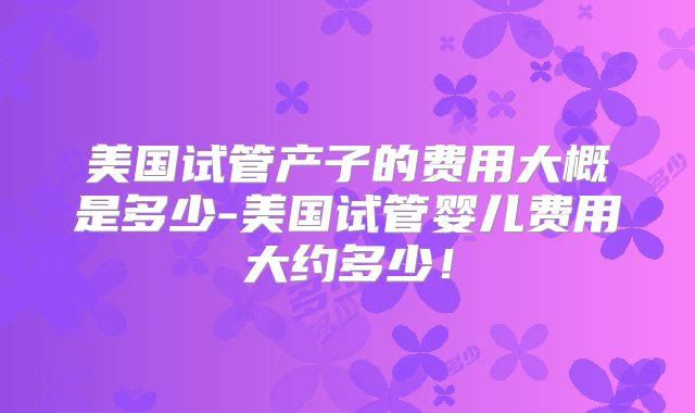 美国试管产子的费用大概是多少-美国试管婴儿费用大约多少!