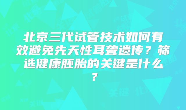 北京三代试管技术如何有效避免先天性耳聋遗传?筛选健康胚胎的关键是什么?