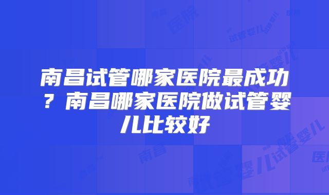 南昌试管哪家医院最成功？南昌哪家医院做试管婴儿比较好
