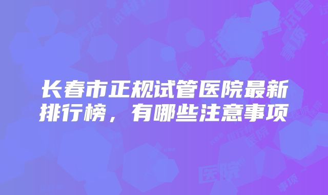 长春市正规试管医院最新排行榜,有哪些注意事项