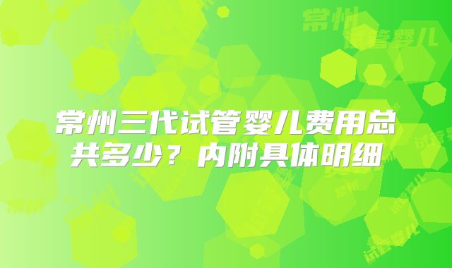 常州三代试管婴儿费用总共多少?内附具体明细