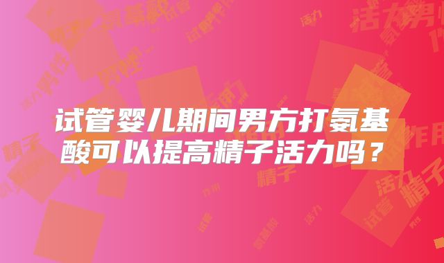 试管婴儿期间男方打氨基酸可以提高精子活力吗？