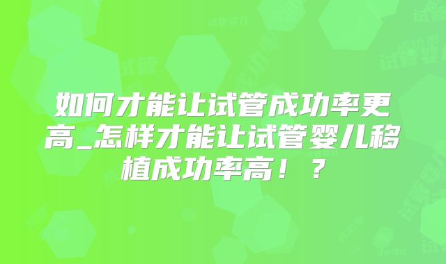 如何才能让试管成功率更高_怎样才能让试管婴儿移植成功率高!?