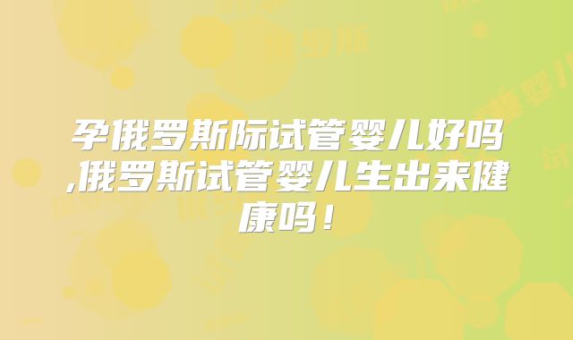 孕俄罗斯际试管婴儿好吗,俄罗斯试管婴儿生出来健康吗！