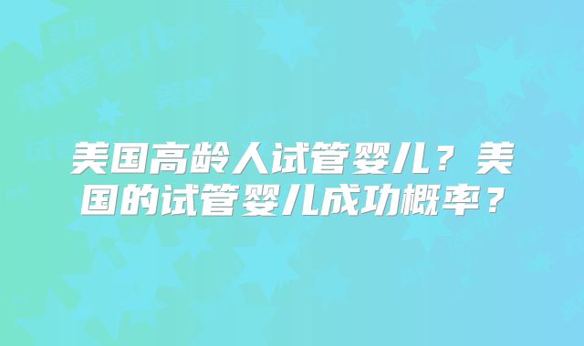 美国高龄人试管婴儿？美国的试管婴儿成功概率？