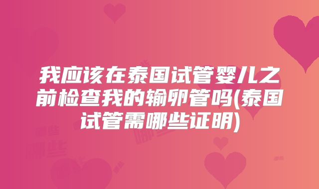 我应该在泰国试管婴儿之前检查我的输卵管吗(泰国试管需哪些证明)