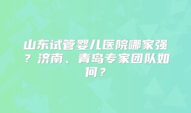 山东试管婴儿医院哪家强？济南、青岛专家团队如何？