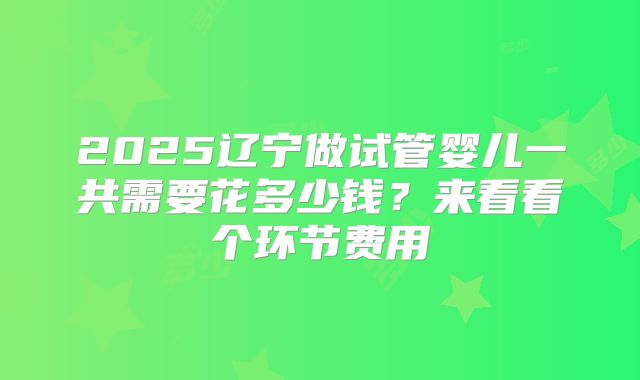 2025辽宁做试管婴儿一共需要花多少钱？来看看个环节费用