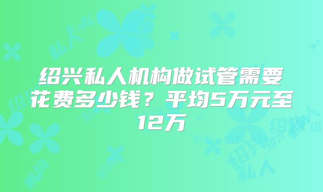 绍兴私人机构做试管需要花费多少钱？平均5万元至12万