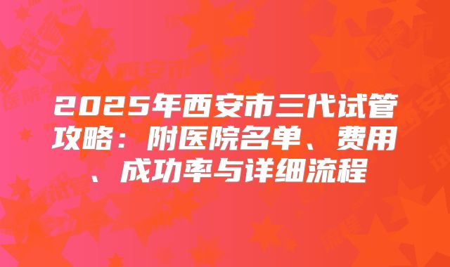 2025年西安市三代试管攻略：附医院名单、费用、成功率与详细流程