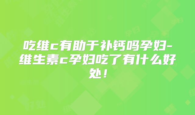 吃维c有助于补钙吗孕妇-维生素c孕妇吃了有什么好处！