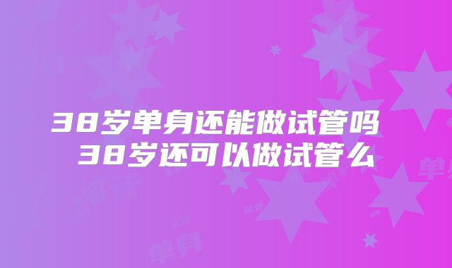 38岁单身还能做试管吗 38岁还可以做试管么