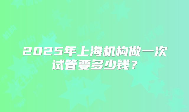 2025年上海机构做一次试管要多少钱？