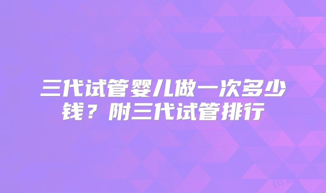 三代试管婴儿做一次多少钱？附三代试管排行